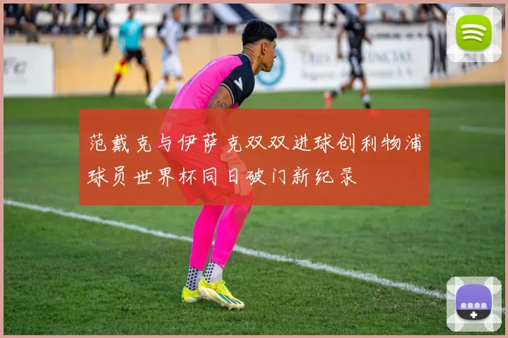 范戴克与伊萨克双双进球创利物浦球员世界杯同日破门新纪录