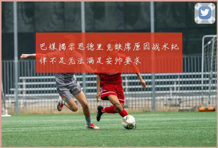 巴媒揭示恩德里克缺席原因战术纪律不足无法满足安帅要求