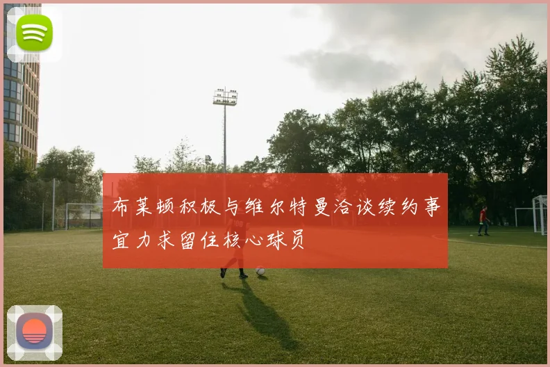 布莱顿积极与维尔特曼洽谈续约事宜力求留住核心球员