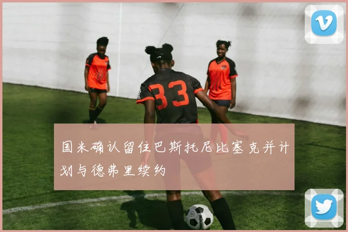 国米确认留住巴斯托尼比塞克并计划与德弗里续约
