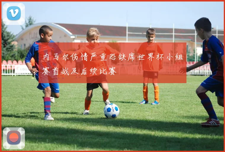 内马尔伤情严重恐缺席世界杯小组赛首战及后续比赛