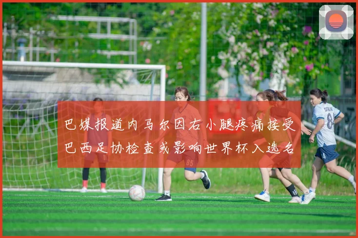 巴媒报道内马尔因右小腿疼痛接受巴西足协检查或影响世界杯入选名单