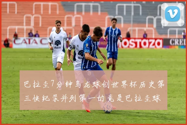 巴拉圭7分钟乌龙球创世界杯历史第三快纪录并列第一的竟是巴拉圭球员