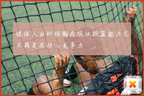 媒体人分析杨瀚森现状投篮能力已不再是其核心竞争力