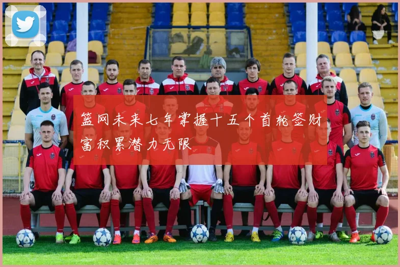 篮网未来七年掌握十五个首轮签财富积累潜力无限