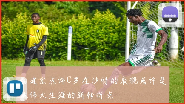 刘建宏点评C罗在沙特的表现或许是他伟大生涯的新转折点