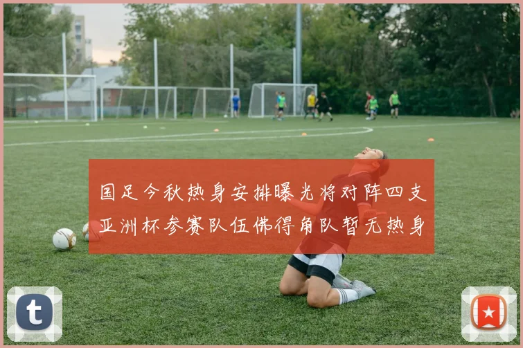 国足今秋热身安排曝光将对阵四支亚洲杯参赛队伍佛得角队暂无热身计划