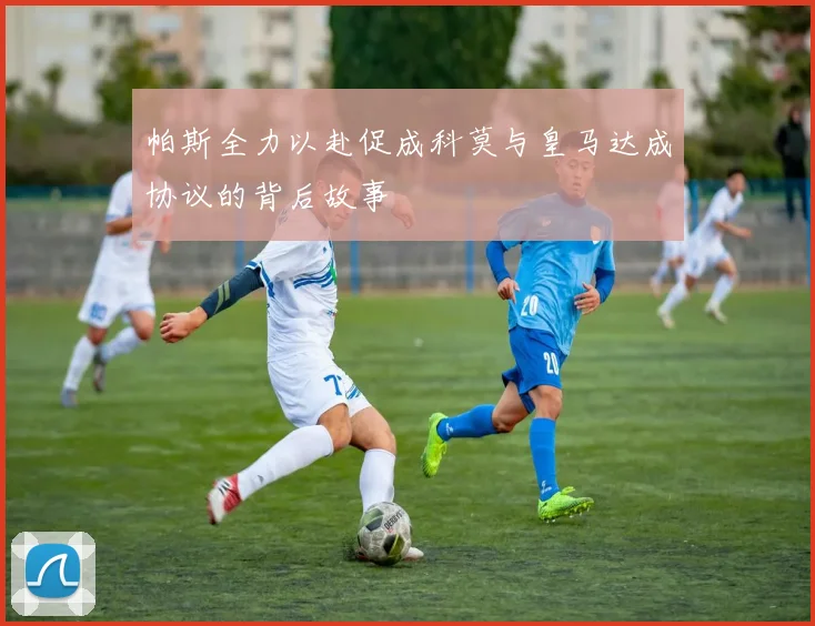 帕斯全力以赴促成科莫与皇马达成协议的背后故事