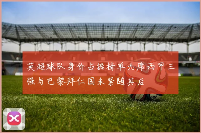 英超球队身价占据榜单九席西甲三强与巴黎拜仁国米紧随其后
