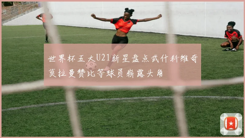 世界杯五大U21新星盘点武什科维奇莫拉曼赞比等球员崭露头角