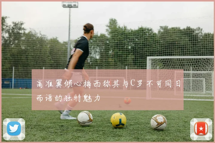 高准翼倾心梅西称其与C罗不可同日而语的独特魅力