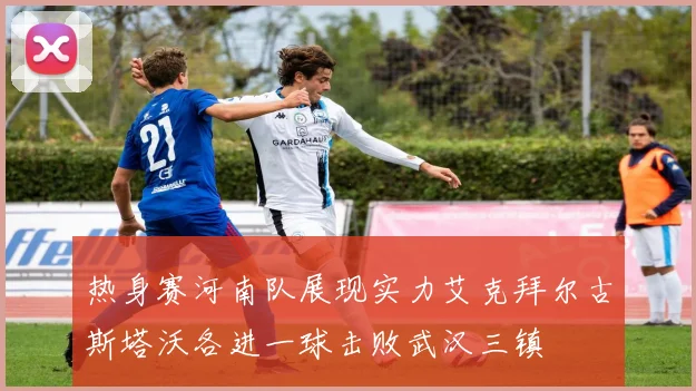 热身赛河南队展现实力艾克拜尔古斯塔沃各进一球击败武汉三镇