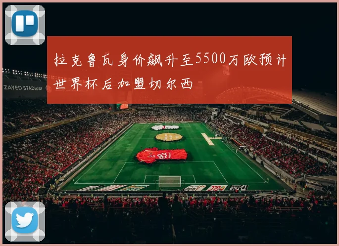 拉克鲁瓦身价飙升至5500万欧预计世界杯后加盟切尔西
