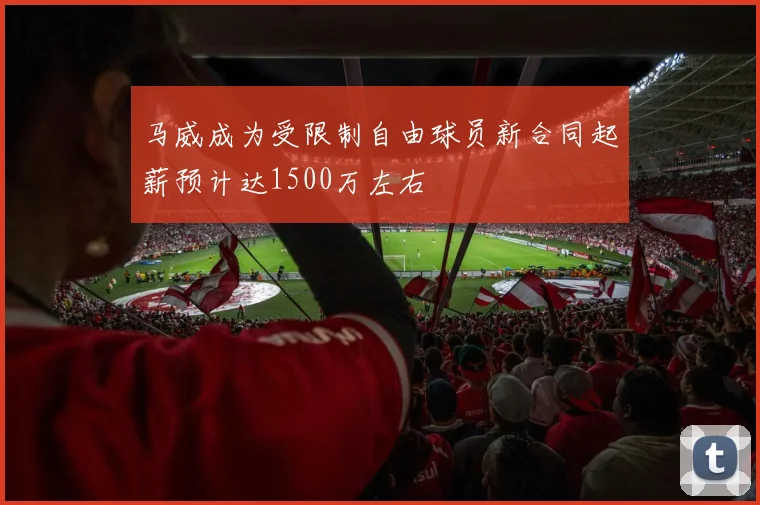 马威成为受限制自由球员新合同起薪预计达1500万左右